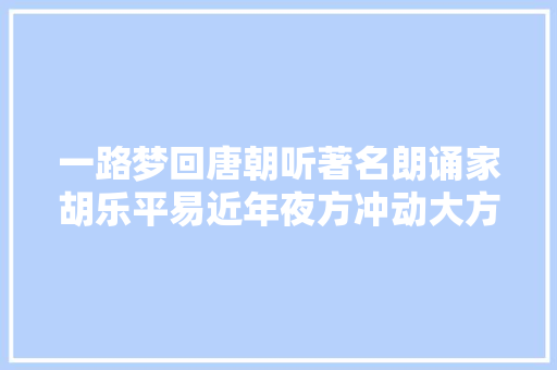 一路梦回唐朝听著名朗诵家胡乐平易近年夜方冲动大方朗诵将进酒
