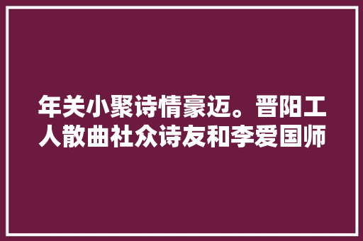 年关小聚诗情豪迈。晋阳工人散曲社众诗友和李爱国师长教师曲作
