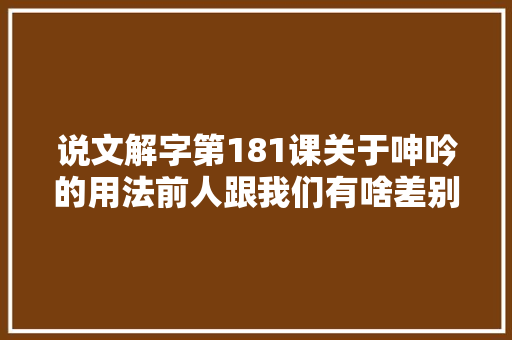 说文解字第181课关于呻吟的用法前人跟我们有啥差别