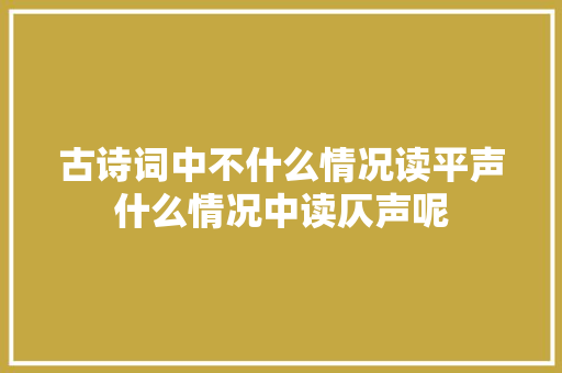 古诗词中不什么情况读平声什么情况中读仄声呢
