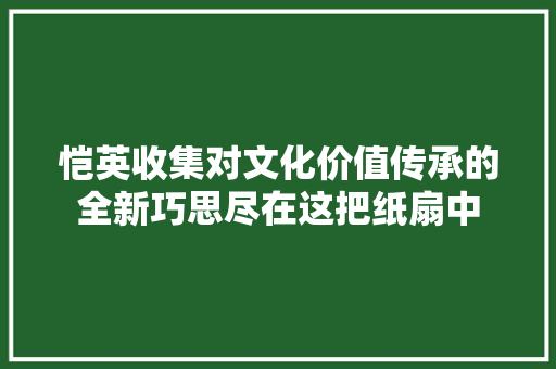 恺英收集对文化价值传承的全新巧思尽在这把纸扇中