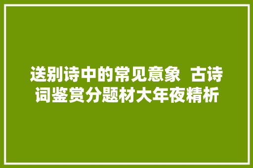 送别诗中的常见意象  古诗词鉴赏分题材大年夜精析