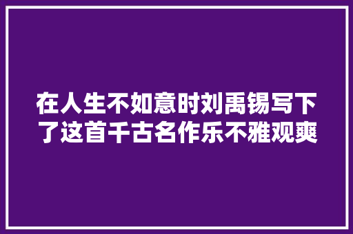 在人生不如意时刘禹锡写下了这首千古名作乐不雅观爽朗百读不厌