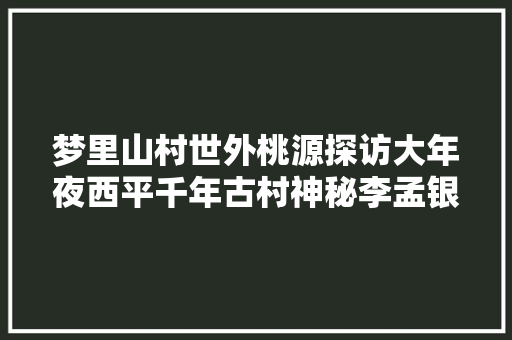 梦里山村世外桃源探访大年夜西平千年古村神秘李孟银