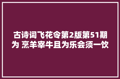古诗词飞花令第2版第51期为 烹羊宰牛且为乐会须一饮三百杯