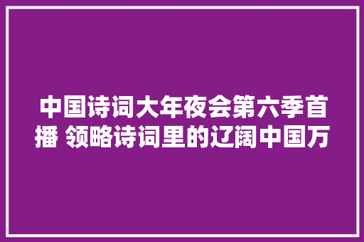 中国诗词大年夜会第六季首播 领略诗词里的辽阔中国万家灯火平易近族血脉文化传承