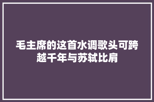 毛主席的这首水调歌头可跨越千年与苏轼比肩