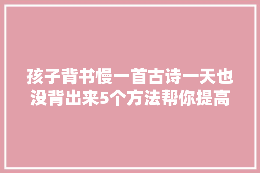 孩子背书慢一首古诗一天也没背出来5个方法帮你提高效率