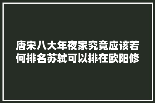 唐宋八大年夜家究竟应该若何排名苏轼可以排在欧阳修前面吗