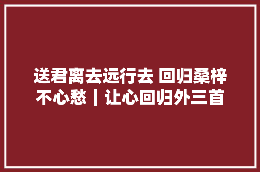 送君离去远行去 回归桑梓不心愁｜让心回归外三首