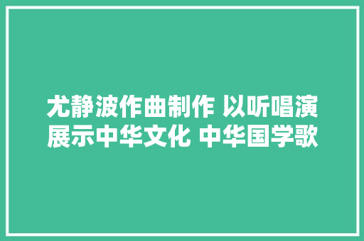 尤静波作曲制作 以听唱演展示中华文化 中华国学歌首次亮相纽约戏剧舞台