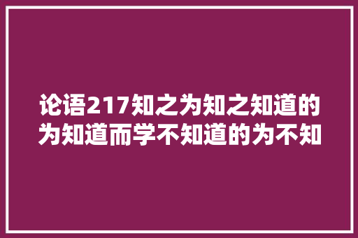 论语217知之为知之知道的为知道而学不知道的为不知道而学