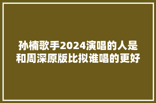 孙楠歌手2024演唱的人是和周深原版比拟谁唱的更好听