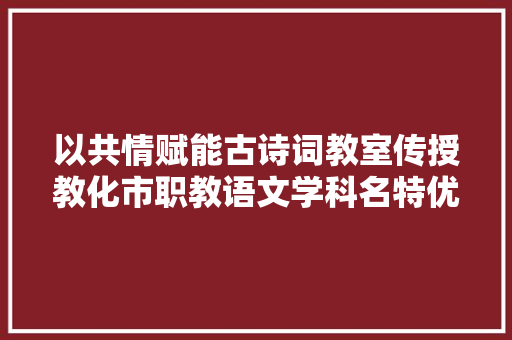 以共情赋能古诗词教室传授教化市职教语文学科名特优教师后备种子人才高级研修班第二日下昼培训纪实