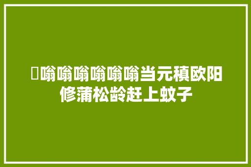 ​嗡嗡嗡嗡嗡嗡当元稹欧阳修蒲松龄赶上蚊子