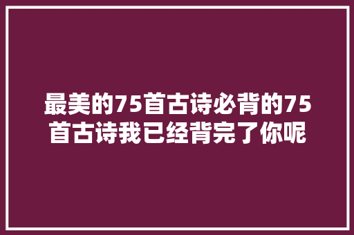 最美的75首古诗必背的75首古诗我已经背完了你呢