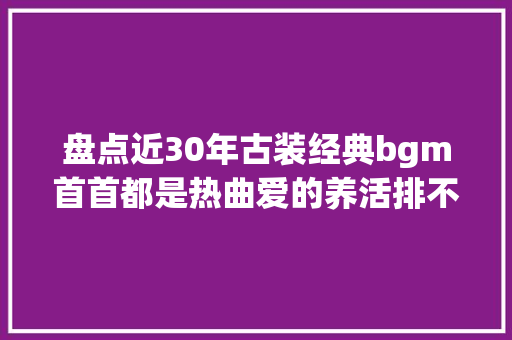盘点近30年古装经典bgm首首都是热曲爱的养活排不上前五