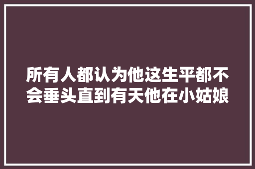 所有人都认为他这生平都不会垂头直到有天他在小姑娘年前垂头