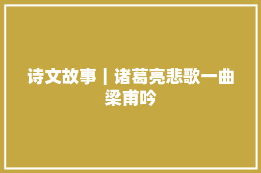 诗文故事｜诸葛亮悲歌一曲梁甫吟
