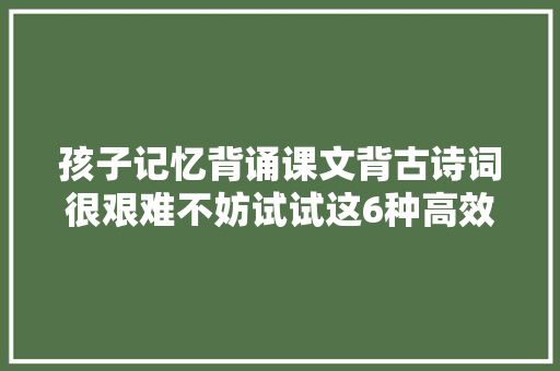 孩子记忆背诵课文背古诗词很艰难不妨试试这6种高效记忆法