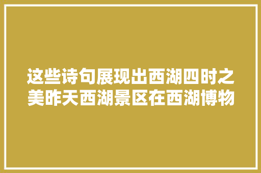 这些诗句展现出西湖四时之美昨天西湖景区在西湖博物馆办了一场文化雅集