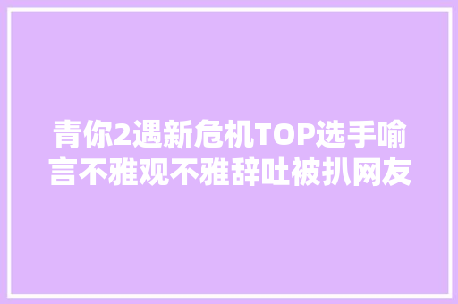 青你2遇新危机TOP选手喻言不雅观不雅辞吐被扒网友要求其退赛