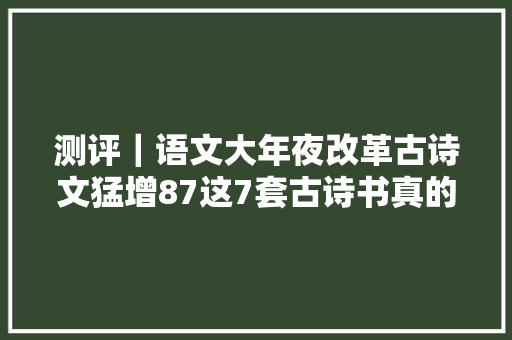 测评｜语文大年夜改革古诗文猛增87这7套古诗书真的别错过