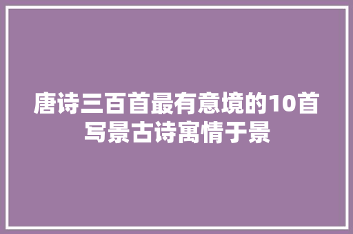 唐诗三百首最有意境的10首写景古诗寓情于景