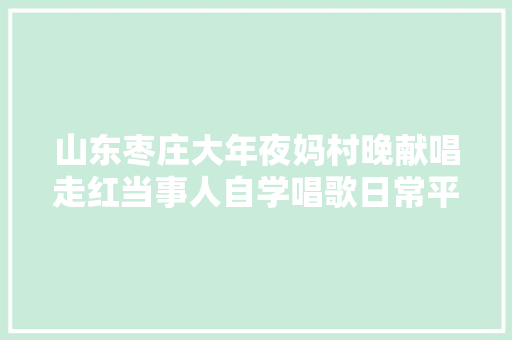山东枣庄大年夜妈村晚献唱走红当事人自学唱歌日常平常在家种大年夜棚