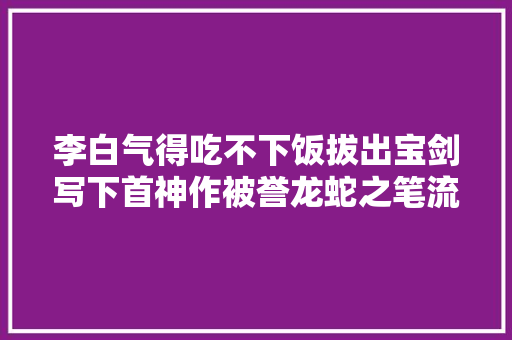 李白气得吃不下饭拔出宝剑写下首神作被誉龙蛇之笔流传了千年