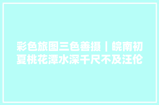 彩色旅图三色善摄｜皖南初夏桃花潭水深千尺不及汪伦送我情