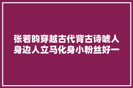 张若昀穿越古代背古诗唬人身边人立马化身小粉丝好一个招摇郎