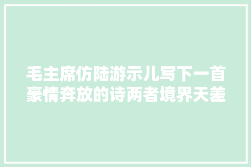 毛主席仿陆游示儿写下一首豪情奔放的诗两者境界天差地别 毛主席仿陆游示儿写下一首豪情奔放的诗两者境界天差地别
