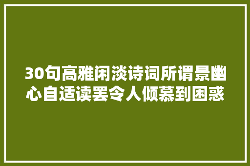 30句高雅闲淡诗词所谓景幽心自适读罢令人倾慕到困惑人生
