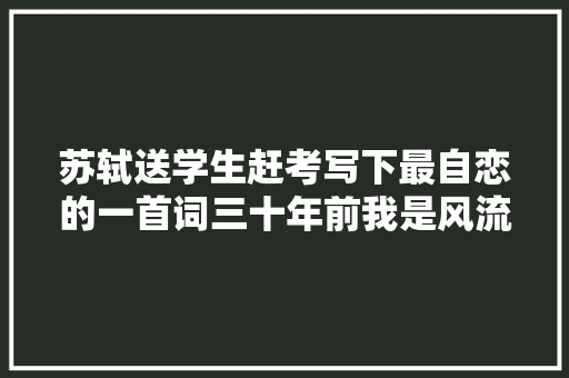 苏轼送学生赶考写下最自恋的一首词三十年前我是风流帅