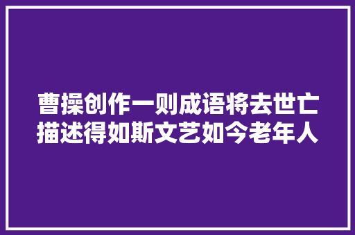 曹操创作一则成语将去世亡描述得如斯文艺如今老年人也经常说起