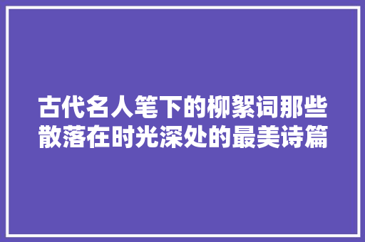 古代名人笔下的柳絮词那些散落在时光深处的最美诗篇