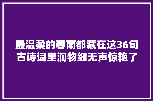 最温柔的春雨都藏在这36句古诗词里润物细无声惊艳了全体春天