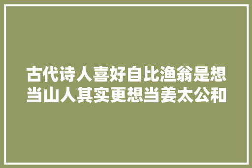 古代诗人喜好自比渔翁是想当山人其实更想当姜太公和袁世凯