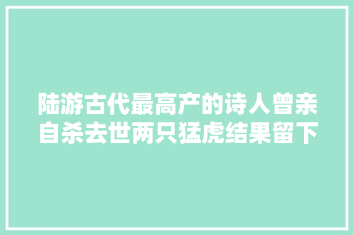 陆游古代最高产的诗人曾亲自杀去世两只猛虎结果留下二首名诗