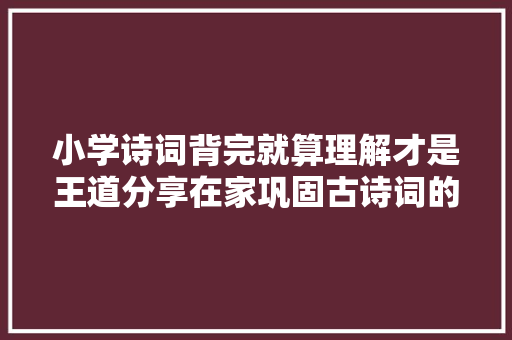 小学诗词背完就算理解才是王道分享在家巩固古诗词的4个办法