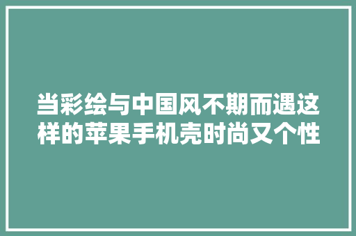当彩绘与中国风不期而遇这样的苹果手机壳时尚又个性