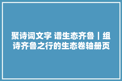聚诗词文字 谱生态齐鲁｜组诗齐鲁之行的生态卷轴册页