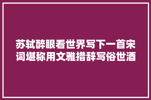 苏轼醉眼看世界写下一首宋词堪称用文雅措辞写俗世酒宴的典范