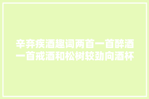 辛弃疾酒趣词两首一首醉酒一首戒酒和松树较劲向酒杯发怒