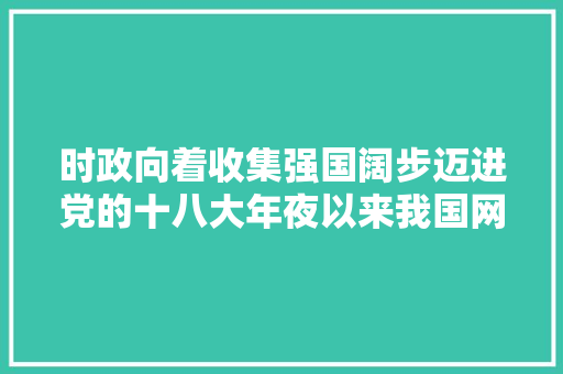 时政向着收集强国阔步迈进党的十八大年夜以来我国网信事业成长综述