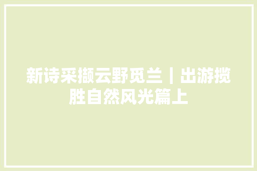 新诗采撷云野觅兰｜出游揽胜自然风光篇上