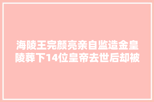 海陵王完颜亮亲自监造金皇陵葬下14位皇帝去世后却被掘出尸骨 海陵王完颜亮亲自监造金皇陵葬下14位皇帝去世后却被掘出尸骨