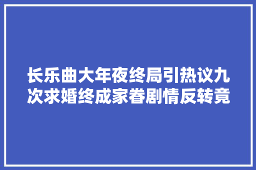长乐曲大年夜终局引热议九次求婚终成家眷剧情反转竟隐蔽玄机