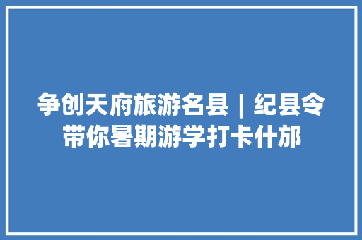 争创天府旅游名县︱纪县令带你暑期游学打卡什邡